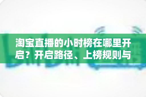 淘宝直播的小时榜在哪里开启？开启路径、上榜规则与冲榜技巧全解析