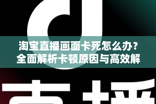淘宝直播画面卡死怎么办?全面解析卡顿原因与高效解决方案 淘宝直播画面卡死怎么办?全面解析卡顿原因与高效解决方案
