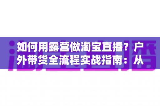 如何用露营做淘宝直播?户外带货全流程实战指南:从场地选择到变现技巧一篇文章讲透 如何用露营做淘宝直播?户外带货全流程实战指南:从场地选择到变现技巧一篇文章讲透