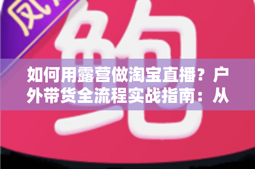 如何用露营做淘宝直播?户外带货全流程实战指南:从场地选择到变现技巧一篇文章讲透 如何用露营做淘宝直播?户外带货全流程实战指南:从场地选择到变现技巧一篇文章讲透