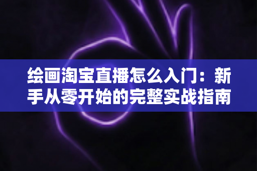 绘画淘宝直播怎么入门:新手从零开始的完整实战指南 绘画淘宝直播怎么入门:新手从零开始的完整实战指南