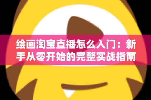 绘画淘宝直播怎么入门:新手从零开始的完整实战指南 绘画淘宝直播怎么入门:新手从零开始的完整实战指南