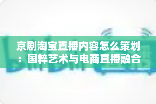京剧淘宝直播内容怎么策划：国粹艺术与电商直播融合的全流程实战指南