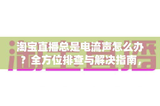淘宝直播总是电流声怎么办?全方位排查与解决指南,助你告别杂音困扰,提升直播音质体验 淘宝直播总是电流声怎么办?全方位排查与解决指南,助你告别杂音困扰,提升直播音质体验