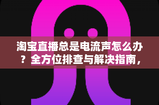 淘宝直播总是电流声怎么办?全方位排查与解决指南,助你告别杂音困扰,提升直播音质体验 淘宝直播总是电流声怎么办?全方位排查与解决指南,助你告别杂音困扰,提升直播音质体验