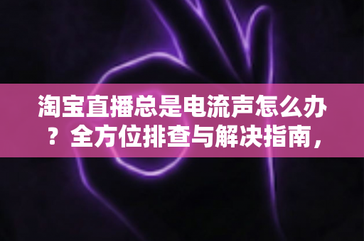 淘宝直播总是电流声怎么办？全方位排查与解决指南，助你告别杂音困扰，提升直播音质体验