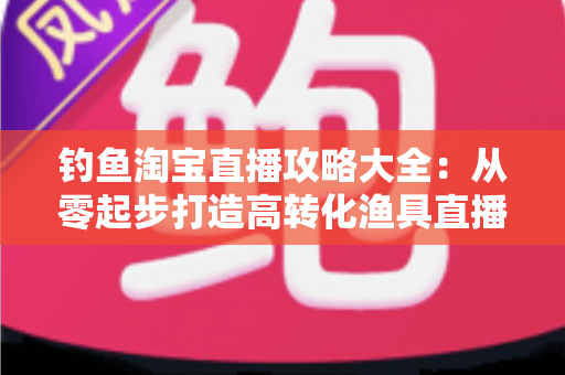 钓鱼淘宝直播攻略大全：从零起步打造高转化渔具直播间的实战指南