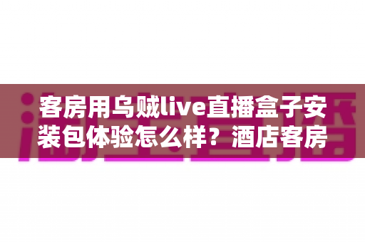 客房用乌贼live直播盒子安装包体验怎么样？酒店客房直播盒子安装包真实使用评测与全面解析
