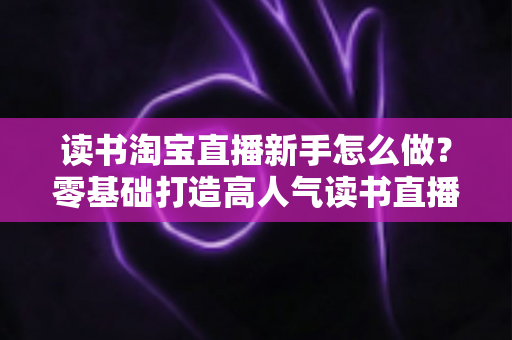 读书淘宝直播新手怎么做？零基础打造高人气读书直播间的完整攻略