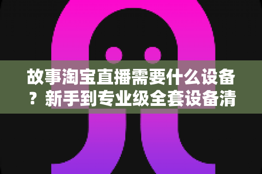 故事淘宝直播需要什么设备？新手到专业级全套设备清单与选购攻略