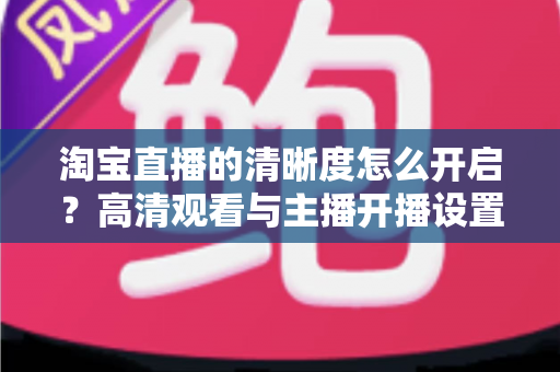 淘宝直播的清晰度怎么开启?高清观看与主播开播设置一站式全攻略 淘宝直播的清晰度怎么开启?高清观看与主播开播设置一站式全攻略