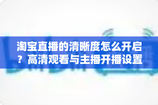 淘宝直播的清晰度怎么开启?高清观看与主播开播设置一站式全攻略 淘宝直播的清晰度怎么开启?高清观看与主播开播设置一站式全攻略
