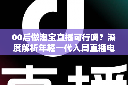 00后做淘宝直播可行吗？深度解析年轻一代入局直播电商的机会、挑战与实操指南