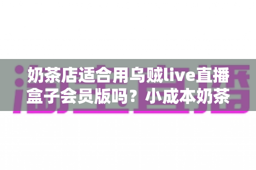 奶茶店适合用乌贼live直播盒子会员版吗？小成本奶茶店直播营销深度测评与实操指南