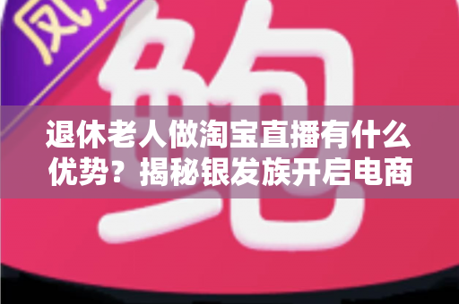 退休老人做淘宝直播有什么优势？揭秘银发族开启电商直播晚年的全新路径