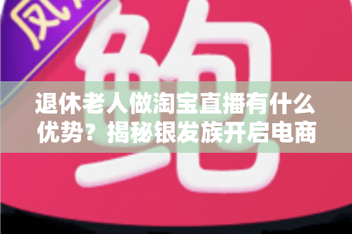 退休老人做淘宝直播有什么优势？揭秘银发族开启电商直播晚年的全新路径
