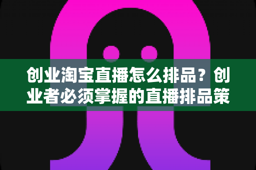 创业淘宝直播怎么排品？创业者必须掌握的直播排品策略与实战指南