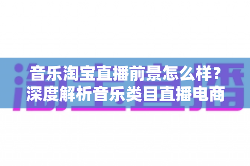 音乐淘宝直播前景怎么样?深度解析音乐类目直播电商的发展机遇、挑战与未来趋势 音乐淘宝直播前景怎么样?深度解析音乐类目直播电商的发展机遇、挑战与未来趋势