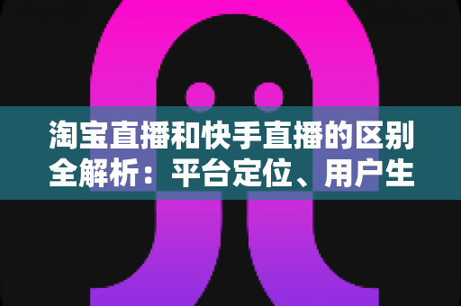 淘宝直播和快手直播的区别全解析:平台定位、用户生态与变现模式深度对比 淘宝直播和快手直播的区别全解析:平台定位、用户生态与变现模式深度对比