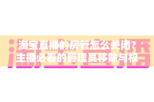 淘宝直播的房管怎么关闭?主播必看的管理员移除与权限设置全指南 淘宝直播的房管怎么关闭?主播必看的管理员移除与权限设置全指南
