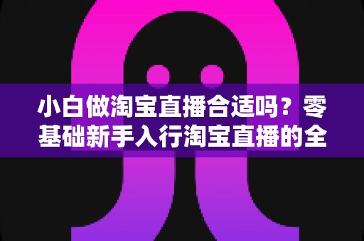 小白做淘宝直播合适吗?零基础新手入行淘宝直播的全方位指南与实操建议 小白做淘宝直播合适吗?零基础新手入行淘宝直播的全方位指南与实操建议