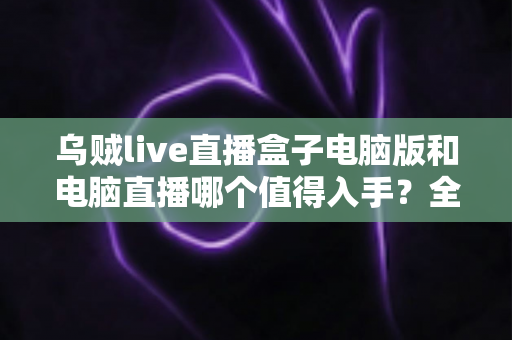 乌贼live直播盒子电脑版和电脑直播哪个值得入手？全面对比与选购指南