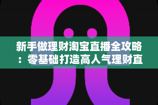 新手做理财淘宝直播全攻略:零基础打造高人气理财直播间的实战指南 新手做理财淘宝直播全攻略:零基础打造高人气理财直播间的实战指南