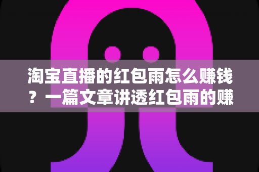 淘宝直播的红包雨怎么赚钱？一篇文章讲透红包雨的赚钱逻辑与实战技巧