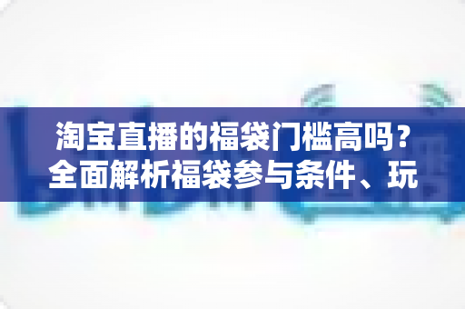淘宝直播的福袋门槛高吗？全面解析福袋参与条件、玩法规则与中奖技巧