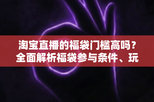 淘宝直播的福袋门槛高吗？全面解析福袋参与条件、玩法规则与中奖技巧