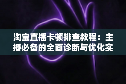 淘宝直播卡顿排查教程：主播必备的全面诊断与优化实战指南