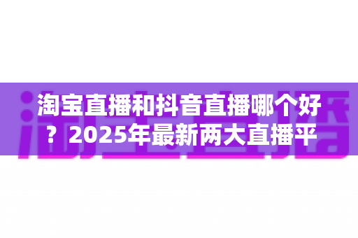 淘宝直播和抖音直播哪个好?2025年最新两大直播平台全方位对比与选择指南 淘宝直播和抖音直播哪个好?2025年最新两大直播平台全方位对比与选择指南