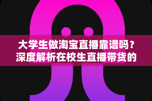 大学生做淘宝直播靠谱吗?深度解析在校生直播带货的真实前景、收入潜力与避坑指南 大学生做淘宝直播靠谱吗?深度解析在校生直播带货的真实前景、收入潜力与避坑指南