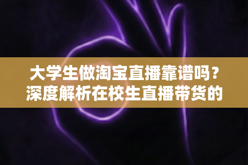 大学生做淘宝直播靠谱吗？深度解析在校生直播带货的真实前景、收入潜力与避坑指南