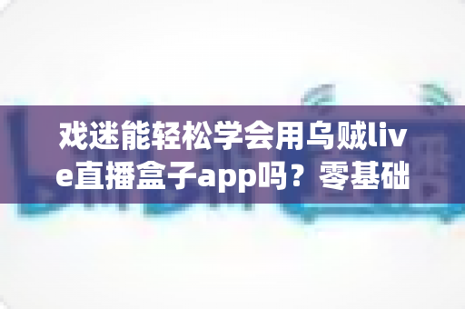 戏迷能轻松学会用乌贼live直播盒子app吗？零基础看戏入门全攻略与使用体验解析