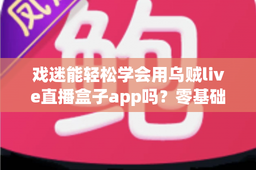 戏迷能轻松学会用乌贼live直播盒子app吗？零基础看戏入门全攻略与使用体验解析