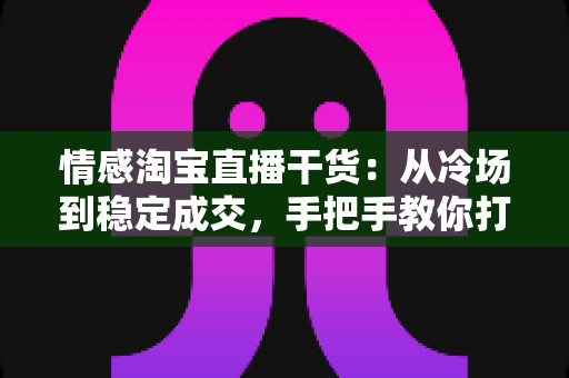 情感淘宝直播干货:从冷场到稳定成交,手把手教你打造有人情味的高转化直播间 情感淘宝直播干货:从冷场到稳定成交,手把手教你打造有人情味的高转化直播间