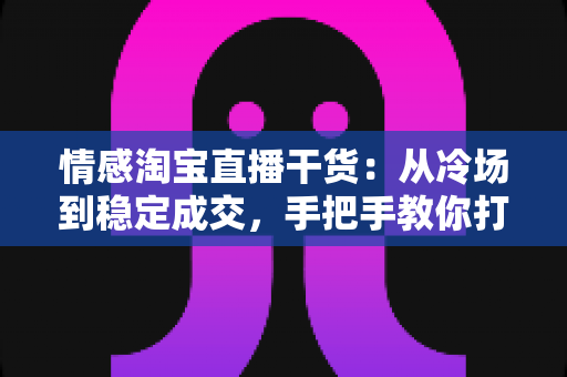 情感淘宝直播干货:从冷场到稳定成交,手把手教你打造有人情味的高转化直播间 情感淘宝直播干货:从冷场到稳定成交,手把手教你打造有人情味的高转化直播间