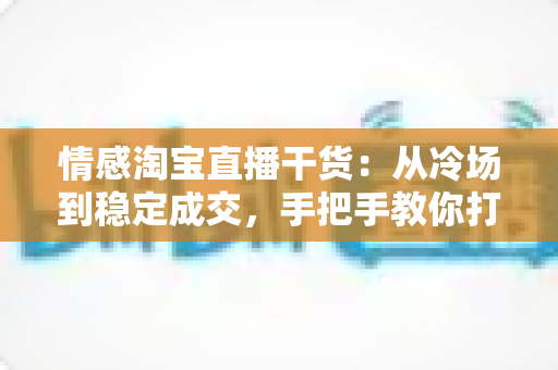 情感淘宝直播干货:从冷场到稳定成交,手把手教你打造有人情味的高转化直播间 情感淘宝直播干货:从冷场到稳定成交,手把手教你打造有人情味的高转化直播间