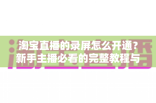 淘宝直播的录屏怎么开通？新手主播必看的完整教程与实操指南