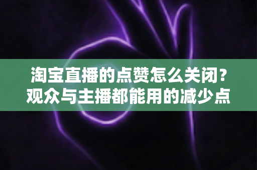 淘宝直播的点赞怎么关闭?观众与主播都能用的减少点赞干扰实用指南 淘宝直播的点赞怎么关闭?观众与主播都能用的减少点赞干扰实用指南