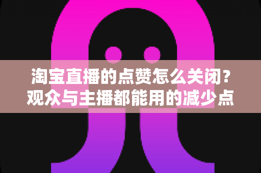 淘宝直播的点赞怎么关闭？观众与主播都能用的减少点赞干扰实用指南