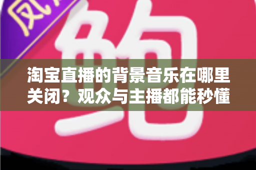 淘宝直播的背景音乐在哪里关闭?观众与主播都能秒懂的全方位操作指南 淘宝直播的背景音乐在哪里关闭?观众与主播都能秒懂的全方位操作指南