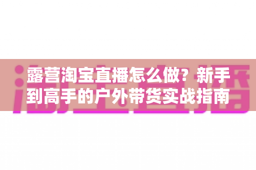 露营淘宝直播怎么做？新手到高手的户外带货实战指南