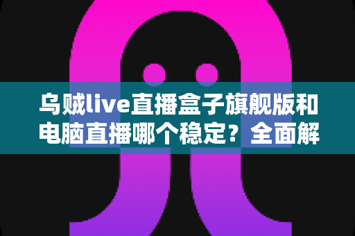 乌贼live直播盒子旗舰版和电脑直播哪个稳定？全面解析两大直播方案的稳定性差异与选择指南