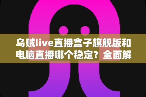 乌贼live直播盒子旗舰版和电脑直播哪个稳定？全面解析两大直播方案的稳定性差异与选择指南
