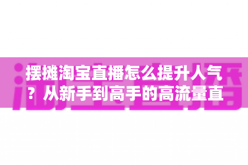 摆摊淘宝直播怎么提升人气?从新手到高手的高流量直播实战全攻略 摆摊淘宝直播怎么提升人气?从新手到高手的高流量直播实战全攻略