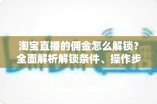 淘宝直播的佣金怎么解锁?全面解析解锁条件、操作步骤与常见问题 淘宝直播的佣金怎么解锁?全面解析解锁条件、操作步骤与常见问题