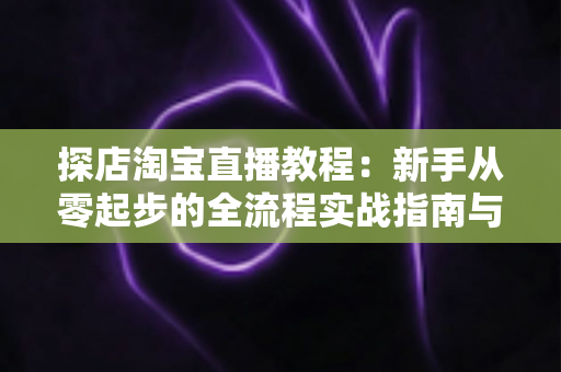 探店淘宝直播教程：新手从零起步的全流程实战指南与运营技巧解析