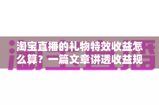 淘宝直播的礼物特效收益怎么算?一篇文章讲透收益规则、分成比例与提现技巧 淘宝直播的礼物特效收益怎么算?一篇文章讲透收益规则、分成比例与提现技巧